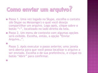  Passo 1. Uma vez logado no Skype, escolha o contato
(do Skype ou Messenger) o qual você deseja
compartilhar um arquivo. Logo após, clique sobre o
botão “+”, localizado no lado direito da tela.
 Passo 2. Um menu de contexto com algumas opções
será exibido. Escolha, então, a opção “Enviar
Arquivo…”.

Passo 3. Após executar o passo anterior, uma janela
será aberta para que você possa localizar o arquivo a
ser enviado. Escolha o de sua preferência, e clique no
botão “Abrir” para confirmar.

 