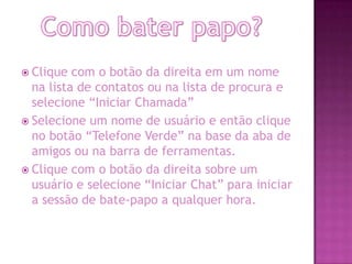  Clique com o botão da direita em um nome
na lista de contatos ou na lista de procura e
selecione “Iniciar Chamada”
 Selecione um nome de usuário e então clique
no botão “Telefone Verde” na base da aba de
amigos ou na barra de ferramentas.
 Clique com o botão da direita sobre um
usuário e selecione “Iniciar Chat” para iniciar
a sessão de bate-papo a qualquer hora.
 