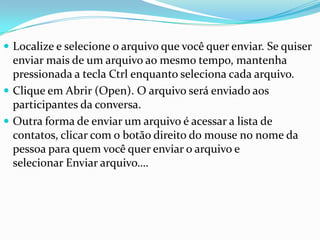  Localize e selecione o arquivo que você quer enviar. Se quiser
enviar mais de um arquivo ao mesmo tempo, mantenha
pressionada a tecla Ctrl enquanto seleciona cada arquivo.
 Clique em Abrir (Open). O arquivo será enviado aos
participantes da conversa.
 Outra forma de enviar um arquivo é acessar a lista de
contatos, clicar com o botão direito do mouse no nome da
pessoa para quem você quer enviar o arquivo e
selecionar Enviar arquivo….
 