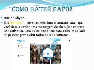 Como bater papo?
 Inicie o Skype.
 Em favoritos ou pessoas, selecione o contato para o qual
você deseja enviar uma mensagem de chat. Se o contato
não estiver na lista, selecione a seta para a direita ao lado
de pessoas para exibir todos os seus contatos.
 