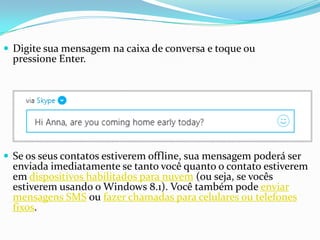  Digite sua mensagem na caixa de conversa e toque ou
pressione Enter.
 Se os seus contatos estiverem offline, sua mensagem poderá ser
enviada imediatamente se tanto você quanto o contato estiverem
em dispositivos habilitados para nuvem (ou seja, se vocês
estiverem usando o Windows 8.1). Você também pode enviar
mensagens SMS ou fazer chamadas para celulares ou telefones
fixos.
 
