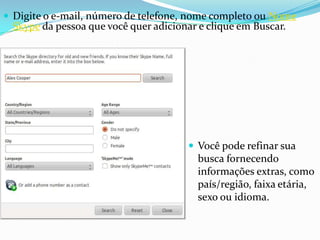  Digite o e-mail, número de telefone, nome completo ou Nome
Skype da pessoa que você quer adicionar e clique em Buscar.
 Você pode refinar sua
busca fornecendo
informações extras, como
país/região, faixa etária,
sexo ou idioma.
 