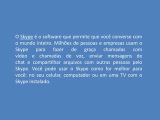 O Skype é o software que permite que você converse com
o mundo inteiro. Milhões de pessoas e empresas usam o
Skype para fazer de graça chamadas com
vídeo e chamadas de voz, enviar mensagens de
chat e compartilhar arquivos com outras pessoas pelo
Skype. Você pode usar o Skype como for melhor para
você: no seu celular, computador ou em uma TV com o
Skype instalado.
 