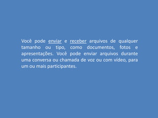 Você pode enviar e receber arquivos de qualquer
tamanho ou tipo, como documentos, fotos e
apresentações. Você pode enviar arquivos durante
uma conversa ou chamada de voz ou com vídeo, para
um ou mais participantes.
 