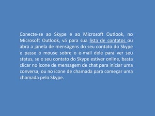 Conecte-se ao Skype e ao Microsoft Outlook, no
Microsoft Outlook, vá para sua lista de contatos ou
abra a janela de mensagens do seu contato do Skype
e passe o mouse sobre o e-mail dele para ver seu
status, se o seu contato do Skype estiver online, basta
clicar no ícone de mensagem de chat para iniciar uma
conversa, ou no ícone de chamada para começar uma
chamada pelo Skype.
 