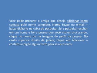Você pode procurar o amigo que deseja adicionar como
contato pelo nome completo, Nome Skype ou e-mail –
basta digitá-lo na caixa de pesquisa. Se a pesquisa resultar
em um nome e for a pessoa que você estiver procurando,
clique no nome ou na imagem do perfil da pessoa. No
canto superior direito da janela, clique em Adicionar a
contatos e digite algum texto para se apresentar.
 
