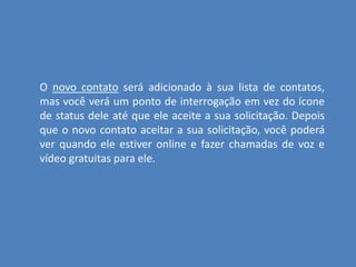 O novo contato será adicionado à sua lista de contatos,
mas você verá um ponto de interrogação em vez do ícone
de status dele até que ele aceite a sua solicitação. Depois
que o novo contato aceitar a sua solicitação, você poderá
ver quando ele estiver online e fazer chamadas de voz e
vídeo gratuitas para ele.
 