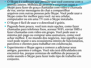  O Skype é o software que permite que você converse com o
mundo inteiro. Milhões de pessoas e empresas usam o
Skype para fazer de graça chamadas com vídeo e chamada
de voz, enviar mensagens de chat e compartilhar
arquivos com outras pessoas pelo Skype. Você pode usar o
Skype como for melhor para você: no seu celular,
computador ou em uma TV com o Skype instalado.
 O Skype é fácil de usar e o download é grátis.
 Pagando bem pouco, você tem mais opções, como fazer
chamadas para telefones fixos, acessar WiFi, enviar SMS e
fazer chamadas com vídeo em grupo. Você pode usar o
sistema pré-pago ou comprar uma assinatura, como você
achar melhor. E no mundo dos negócios, isso significa que
você pode reunir o seu ecossistema inteiro de funcionários,
parceiros e clientes para trabalhar em colaboração.
 Experimente o Skype agora e comece a adicionar seus
amigos, parentes e colegas. Você não terá dificuldades em
encontrá-los, porque centenas de milhões de pessoas já
estão usando o Skype para fazer todo tipo de trabalho em
conjunto.
 