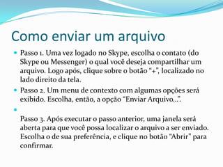 Como enviar um arquivo
 Passo 1. Uma vez logado no Skype, escolha o contato (do
Skype ou Messenger) o qual você deseja compartilhar um
arquivo. Logo após, clique sobre o botão “+”, localizado no
lado direito da tela.
 Passo 2. Um menu de contexto com algumas opções será
exibido. Escolha, então, a opção “Enviar Arquivo…”.

Passo 3. Após executar o passo anterior, uma janela será
aberta para que você possa localizar o arquivo a ser enviado.
Escolha o de sua preferência, e clique no botão “Abrir” para
confirmar.
 