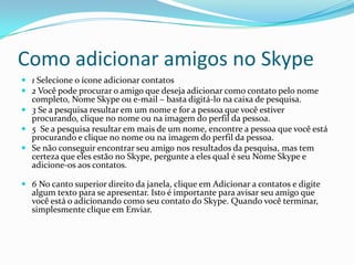Como adicionar amigos no Skype
 1 Selecione o ícone adicionar contatos
 2 Você pode procurar o amigo que deseja adicionar como contato pelo nome
completo, Nome Skype ou e-mail – basta digitá-lo na caixa de pesquisa.
 3 Se a pesquisa resultar em um nome e for a pessoa que você estiver
procurando, clique no nome ou na imagem do perfil da pessoa.
 5 Se a pesquisa resultar em mais de um nome, encontre a pessoa que você está
procurando e clique no nome ou na imagem do perfil da pessoa.
 Se não conseguir encontrar seu amigo nos resultados da pesquisa, mas tem
certeza que eles estão no Skype, pergunte a eles qual é seu Nome Skype e
adicione-os aos contatos.
 6 No canto superior direito da janela, clique em Adicionar a contatos e digite
algum texto para se apresentar. Isto é importante para avisar seu amigo que
você está o adicionando como seu contato do Skype. Quando você terminar,
simplesmente clique em Enviar.
 
