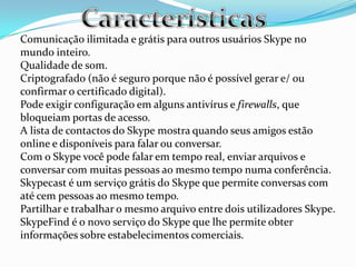 Comunicação ilimitada e grátis para outros usuários Skype no
mundo inteiro.
Qualidade de som.
Criptografado (não é seguro porque não é possível gerar e/ ou
confirmar o certificado digital).
Pode exigir configuração em alguns antivírus e firewalls, que
bloqueiam portas de acesso.
A lista de contactos do Skype mostra quando seus amigos estão
online e disponíveis para falar ou conversar.
Com o Skype você pode falar em tempo real, enviar arquivos e
conversar com muitas pessoas ao mesmo tempo numa conferência.
Skypecast é um serviço grátis do Skype que permite conversas com
até cem pessoas ao mesmo tempo.
Partilhar e trabalhar o mesmo arquivo entre dois utilizadores Skype.
SkypeFind é o novo serviço do Skype que lhe permite obter
informações sobre estabelecimentos comerciais.
 