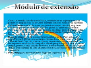  Com a universalização do uso do Skype, multiplicam-se os programas que
podem ser acoplados ao VoIP. Como exemplo temos os módulos de extensão:
 TalkAndWrite: quadro de avisos que permite que dois usuários, enquanto
conversam por Skype, escrevam, digitem, grifem ou desenhem sobre um
mesmo documento em tempo real, de forma que todas as modificações feitas
por um são visualizadas pelo outro no mesmo instante. É gratuito na versão
Básica e está disponível para baixar.
 Skype Toolbar: permite integrar funcionalidades do VoIP em aplicações
como Microsoft Office e outros tantos clientes de correio-e como o Outlook e
o Thunderbird. Com ele, pode-se chamar os próprios contatos apertando o
botão presente na barra do navegador, efetuar pesquisas para encontrar novos
amigos, gerenciar cada usuário de correio eletrônico como um usuário Skype ou
efetuar uma chamada de VoIP utilizando um botão de acesso presente em cada
mensagem.
 PrettyMay: grava as conversas via Skype em arquivos MP3.
 