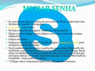  Se você quiser alterar a senha da sua conta do Skype, pode fazer isso
facilmente usando o navegador:
 Conecte-se à sua conta.
 No lado esquerdo da página, clique em Alterar senha.
 Digite a senha antiga, depois digite a nova duas vezes nos campos
disponíveis.
 Clique em Salvar.
 Esqueceu a senha do Skype? Acesse a página esqueceu a senha para
recuperar a senha do Skype.
 Você também poderá alterar a senha das suas contas Microsoft e do
Facebook, caso já estejam combinadas com a sua conta Skype. Basta
clicar em Redefinir ou alterar senha ao lado da conta cuja senha que
você quer alterar. Você será redirecionado para o site da Microsoft ou
Facebook*, onde poderá mudá-la.
 *A Skype não é responsável pelo conteúdo de sites externos.
 