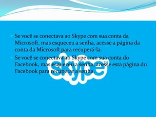  Se você se conectava ao Skype com sua conta da
Microsoft, mas esqueceu a senha, acesse a página da
conta da Microsoft para recuperá-la.
 Se você se conectava ao Skype com sua conta do
Facebook, mas esqueceu a senha, acesse esta página do
Facebook para recuperar a senha.
 