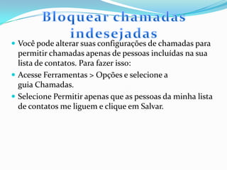  Você pode alterar suas configurações de chamadas para
permitir chamadas apenas de pessoas incluídas na sua
lista de contatos. Para fazer isso:
 Acesse Ferramentas > Opções e selecione a
guia Chamadas.
 Selecione Permitir apenas que as pessoas da minha lista
de contatos me liguem e clique em Salvar.
 