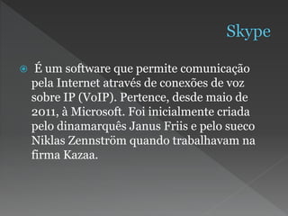  É um software que permite comunicação
pela Internet através de conexões de voz
sobre IP (VoIP). Pertence, desde maio de
2011, à Microsoft. Foi inicialmente criada
pelo dinamarquês Janus Friis e pelo sueco
Niklas Zennström quando trabalhavam na
firma Kazaa.
 