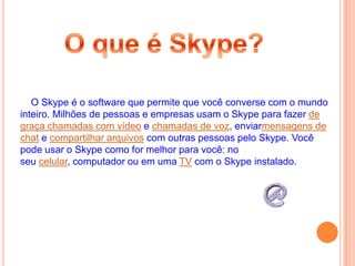 O Skype é o software que permite que você converse com o mundo
inteiro. Milhões de pessoas e empresas usam o Skype para fazer de
graça chamadas com vídeo e chamadas de voz, enviarmensagens de
chat e compartilhar arquivos com outras pessoas pelo Skype. Você
pode usar o Skype como for melhor para você: no
seu celular, computador ou em uma TV com o Skype instalado.
 
