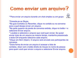 **Para enviar um arquivo durante um chat simples ou em grupo:
*Conecte-se ao Skype.
*Na guia Contatos ou Recentes, clique no contato ou na conversa
para a qual deseja enviar um arquivo.
*Na parte superior da janela de conversa exibida, clique no botão + e
selecione Enviar arquivo.
* Localize e selecione o arquivo que você quer enviar. Se quiser
enviar mais de um arquivo ao mesmo tempo, mantenha pressionada
a tecla Ctrl enquanto seleciona cada arquivo.
*Clique em Abrir (Open). O arquivo será enviado aos participantes da
conversa.
*Outra forma de enviar um arquivo é acessar a lista de
contatos, clicar com o botão direito do mouse no nome da pessoa
para quem você quer enviar o arquivo e selecionar Enviar arquivo.
 