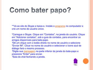 **Vá ao site do Skype e baixe-o. Instale o programa no computador e
crie um nome de usuário único.
*Carregue o Skype. Clique em "Contatos", na janela do usuário. Clique
em "Adicionar contatos", sob a guia de contatos, para encontrar os
amigos disponíveis para bate-papo.
*Dê um clique com o botão direito no nome de usuário e selecione
"Enviar IM". Clicar no nome do usuário e selecionar o ícone azul de
diálogo fará o mesmo processo.
*Digite sua mensagem na parte inferior da janela do bate-papo e
pressione "Enter" para enviar.
*Saia do chat fechando a janela.
 