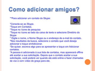 **Para adicionar um contato do Skype:
*Conecte-se ao Skype.
*Toque em Contatos.
*Toque no ícone de pesquisa
*Toque no ícone ao lado da caixa de texto e selecione Diretório do
Skype
* Digite o nome, o Nome Skype ou o endereço de e-mail do contato.
*Nos resultados da busca, selecione o contato que você deseja
adicionar e toque emAdicionar.
*Se quiser, escreva algo para se apresentar e toque em Adicionar
contatos.
*A pessoa é adicionada à sua lista de contatos, mas aparecerá offline
até aceitar a sua solicitação. Depois que o contato aceitar a sua
solicitação, você poderá ver quando ele está online e fazer chamadas
de voz e com vídeo de graça para ele.
 