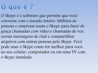 O Skype é o software que permite que você
converse com o mundo inteiro. Milhões de
pessoas e empresas usam o Skype para fazer de
graça chamadas com vídeo e chamadas de voz,
enviar mensagens de chat e compartilhar
arquivos com outras pessoas pelo Skype. Você
pode usar o Skype como for melhor para você:
no seu celular, computador ou em uma TV com
o Skype instalado.
 
