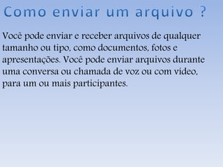 Você pode enviar e receber arquivos de qualquer
tamanho ou tipo, como documentos, fotos e
apresentações. Você pode enviar arquivos durante
uma conversa ou chamada de voz ou com vídeo,
para um ou mais participantes.
 