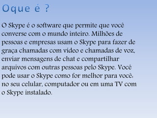 O Skype é o software que permite que você
converse com o mundo inteiro. Milhões de
pessoas e empresas usam o Skype para fazer de
graça chamadas com vídeo e chamadas de voz,
enviar mensagens de chat e compartilhar
arquivos com outras pessoas pelo Skype. Você
pode usar o Skype como for melhor para você:
no seu celular, computador ou em uma TV com
o Skype instalado.
 