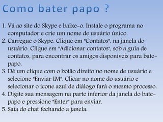1. Vá ao site do Skype e baixe-o. Instale o programa no
computador e crie um nome de usuário único.
2. Carregue o Skype. Clique em "Contatos", na janela do
usuário. Clique em "Adicionar contatos", sob a guia de
contatos, para encontrar os amigos disponíveis para bate-
papo.
3. Dê um clique com o botão direito no nome de usuário e
selecione "Enviar IM". Clicar no nome do usuário e
selecionar o ícone azul de diálogo fará o mesmo processo.
4. Digite sua mensagem na parte inferior da janela do bate-
papo e pressione "Enter" para enviar.
5. Saia do chat fechando a janela.
 