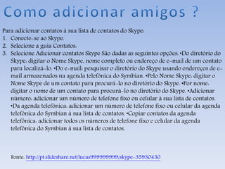 Para adicionar contatos à sua lista de contatos do Skype:
1. Conecte-se ao Skype.
2. Selecione a guia Contatos:
3. Selecione Adicionar contatos Skype São dadas as seguintes opções: •Do diretório do
Skype: digitar o Nome Skype, nome completo ou endereço de e-mail de um contato
para localizá-lo. •Do e-mail: pesquisar o diretório do Skype usando endereços de e-
mail armazenados na agenda telefônica do Symbian. •Pelo Nome Skype: digitar o
Nome Skype de um contato para procurá-lo no diretório do Skype. •Por nome:
digitar o nome de um contato para procurá-lo no diretório do Skype. •Adicionar
número: adicionar um número de telefone fixo ou celular à sua lista de contatos.
•Da agenda telefônica: adicionar um número de telefone fixo ou celular da agenda
telefônica do Symbian à sua lista de contatos. •Copiar contatos da agenda
telefônica: adicionar todos os números de telefone fixo e celular da agenda
telefônica do Symbian à sua lista de contatos.
Fonte: http://pt.slideshare.net/lucas999999999/skype-35930430
 