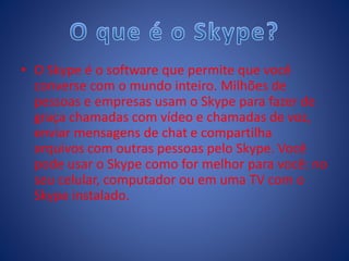 • O Skype é o software que permite que você
converse com o mundo inteiro. Milhões de
pessoas e empresas usam o Skype para fazer de
graça chamadas com vídeo e chamadas de voz,
enviar mensagens de chat e compartilha
arquivos com outras pessoas pelo Skype. Você
pode usar o Skype como for melhor para você: no
seu celular, computador ou em uma TV com o
Skype instalado.
 