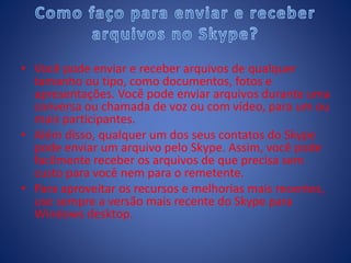 • Você pode enviar e receber arquivos de qualquer
tamanho ou tipo, como documentos, fotos e
apresentações. Você pode enviar arquivos durante uma
conversa ou chamada de voz ou com vídeo, para um ou
mais participantes.
• Além disso, qualquer um dos seus contatos do Skype
pode enviar um arquivo pelo Skype. Assim, você pode
facilmente receber os arquivos de que precisa sem
custo para você nem para o remetente.
• Para aproveitar os recursos e melhorias mais recentes,
use sempre a versão mais recente do Skype para
Windows desktop.
 