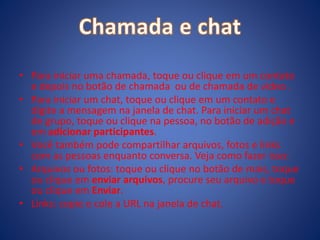• Para iniciar uma chamada, toque ou clique em um contato
e depois no botão de chamada ou de chamada de vídeo .
• Para iniciar um chat, toque ou clique em um contato e
digite a mensagem na janela de chat. Para iniciar um chat
de grupo, toque ou clique na pessoa, no botão de adição e
em adicionar participantes.
• Você também pode compartilhar arquivos, fotos e links
com as pessoas enquanto conversa. Veja como fazer isso:
• Arquivos ou fotos: toque ou clique no botão de mais, toque
ou clique em enviar arquivos, procure seu arquivo e toque
ou clique em Enviar.
• Links: copie e cole a URL na janela de chat.
 