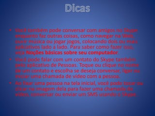 • Você também pode conversar com amigos no Skype
enquanto faz outras coisas, como navegar na Web,
ouvir música ou jogar jogos, colocando dois ou mais
aplicativos lado a lado. Para saber como fazer isso,
veja Noções básicas sobre seu computador.
• Você pode falar com um contato do Skype também
pelo aplicativo de Pessoas. Toque ou clique no nome
de um contato e escolha se deseja conversar, ligar ou
iniciar uma chamada de vídeo com a pessoa.
• Ao fixar uma pessoa na tela inicial, você pode tocar ou
clicar na imagem dela para fazer uma chamada de
vídeo, conversar ou enviar um SMS usando o Skype.
 
