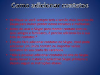 • Verifique se você sempre tem a versão mais recente do
Skype para nunca perder novos recursos e melhorias.
• Antes de usar o Skype para manter contato com os
seus amigos e familiares, é preciso adicioná-los à sua
lista de contatos.*
• É muito fácil adicionar contatos no Skype. Você pode
adicionar um único contato ou importar vários
contatos do sua conta do Facebook.
• *Não é possível adicionar contatos no site do Skype.
Basta baixar e instalar o aplicativo Skype primeiro e
depois seguir as instruções abaixo.
 