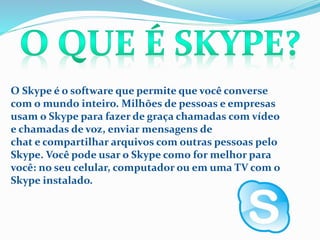 O Skype é o software que permite que você converse
com o mundo inteiro. Milhões de pessoas e empresas
usam o Skype para fazer de graça chamadas com vídeo
e chamadas de voz, enviar mensagens de
chat e compartilhar arquivos com outras pessoas pelo
Skype. Você pode usar o Skype como for melhor para
você: no seu celular, computador ou em uma TV com o
Skype instalado.
 