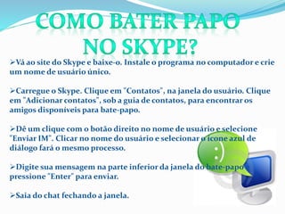 Vá ao site do Skype e baixe-o. Instale o programa no computador e crie
um nome de usuário único.
Carregue o Skype. Clique em "Contatos", na janela do usuário. Clique
em "Adicionar contatos", sob a guia de contatos, para encontrar os
amigos disponíveis para bate-papo.
Dê um clique com o botão direito no nome de usuário e selecione
"Enviar IM". Clicar no nome do usuário e selecionar o ícone azul de
diálogo fará o mesmo processo.
Digite sua mensagem na parte inferior da janela do bate-papo e
pressione "Enter" para enviar.
Saia do chat fechando a janela.
 