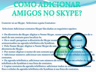 Conecte-se ao Skype; Selecione a guia Contatos:
Selecione Adicionar contatos Skype São dadas as seguintes opções:
 Do diretório do Skype: digitar o Nome Skype, nome completo ou endereço de e-
mail de um contato para localizá-lo.
 Do e-mail: pesquisar o diretório do Skype usando endereços de e-mail
armazenados na agenda telefônica do Symbian.
 Pelo Nome Skype: digitar o Nome Skype de um contato para procurá-lo no
diretório do Skype.
 Por nome: digitar o nome de um contato para procurá-lo no diretório do Skype.
 Adicionar número: adicionar um número de telefone fixo ou celular à sua lista de
contatos.
 Da agenda telefônica: adicionar um número de telefone fixo ou celular da agenda
telefônica do Symbian à sua lista de contatos.
 Copiar contatos da agenda telefônica: adicionar todos os números de telefone
fixo e celular da agenda telefônica do Symbian à sua lista de contatos.
 