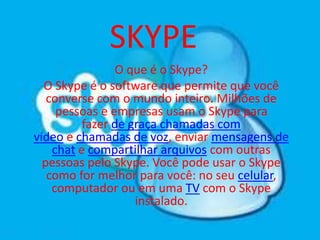 SKYPE
O que é o Skype?
O Skype é o software que permite que você
converse com o mundo inteiro. Milhões de
pessoas e empresas usam o Skype para
fazer de graça chamadas com
vídeo e chamadas de voz, enviar mensagens de
chat e compartilhar arquivos com outras
pessoas pelo Skype. Você pode usar o Skype
como for melhor para você: no seu celular,
computador ou em uma TV com o Skype
instalado.
 