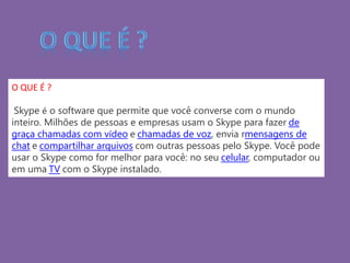 O QUE É ?
Skype é o software que permite que você converse com o mundo
inteiro. Milhões de pessoas e empresas usam o Skype para fazer de
graça chamadas com vídeo e chamadas de voz, envia rmensagens de
chat e compartilhar arquivos com outras pessoas pelo Skype. Você pode
usar o Skype como for melhor para você: no seu celular, computador ou
em uma TV com o Skype instalado.
 