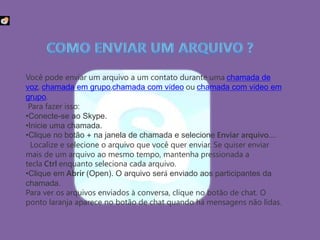 Você pode enviar um arquivo a um contato durante uma chamada de
voz, chamada em grupo,chamada com vídeo ou chamada com vídeo em
grupo.
Para fazer isso:
•Conecte-se ao Skype.
•Inicie uma chamada.
•Clique no botão + na janela de chamada e selecione Enviar arquivo….
Localize e selecione o arquivo que você quer enviar. Se quiser enviar
mais de um arquivo ao mesmo tempo, mantenha pressionada a
tecla Ctrl enquanto seleciona cada arquivo.
•Clique em Abrir (Open). O arquivo será enviado aos participantes da
chamada.
Para ver os arquivos enviados à conversa, clique no botão de chat. O
ponto laranja aparece no botão de chat quando há mensagens não lidas.
.
 