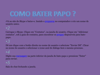 •Vá ao site do Skype e baixe-o. Instale o programa no computador e crie um nome de
usuário único.
•2
Carregue o Skype. Clique em "Contatos", na janela do usuário. Clique em "Adicionar
contatos", sob a guia de contatos, para encontrar os amigos disponíveis para bate-
papo.
•3
Dê um clique com o botão direito no nome de usuário e selecione "Enviar IM". Clicar
no nome do usuário e selecionar o ícone azul de diálogo fará o mesmo processo.
•4
Digite sua mensagem na parte inferior da janela do bate-papo e pressione "Enter"
para enviar.
•5
Saia do chat fechando a janela.
 