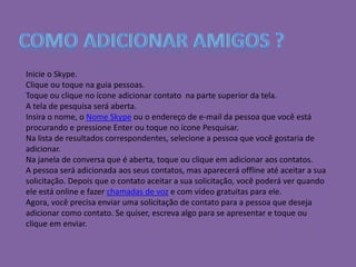 Inicie o Skype.
Clique ou toque na guia pessoas.
Toque ou clique no ícone adicionar contato na parte superior da tela.
A tela de pesquisa será aberta.
Insira o nome, o Nome Skype ou o endereço de e-mail da pessoa que você está
procurando e pressione Enter ou toque no ícone Pesquisar.
Na lista de resultados correspondentes, selecione a pessoa que você gostaria de
adicionar.
Na janela de conversa que é aberta, toque ou clique em adicionar aos contatos.
A pessoa será adicionada aos seus contatos, mas aparecerá offline até aceitar a sua
solicitação. Depois que o contato aceitar a sua solicitação, você poderá ver quando
ele está online e fazer chamadas de voz e com vídeo gratuitas para ele.
Agora, você precisa enviar uma solicitação de contato para a pessoa que deseja
adicionar como contato. Se quiser, escreva algo para se apresentar e toque ou
clique em enviar.
 