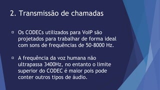 2. Transmissão de chamadas 
Os CODECs utilizados para VoIP são 
projetados para trabalhar de forma ideal 
com sons de frequências de 50-8000 Hz. 
A frequência da voz humana não 
ultrapassa 3400Hz, no entanto o limite 
superior do CODEC é maior pois pode 
conter outros tipos de áudio. 
 