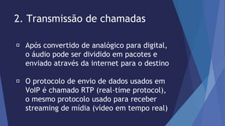 2. Transmissão de chamadas 
Após convertido de analógico para digital, 
o áudio pode ser dividido em pacotes e 
enviado através da internet para o destino 
O protocolo de envio de dados usados em 
VoIP é chamado RTP (real-time protocol), 
o mesmo protocolo usado para receber 
streaming de mídia (vídeo em tempo real) 
 