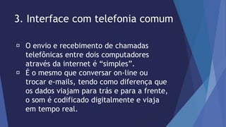3. Interface com telefonia comum 
O envio e recebimento de chamadas 
telefônicas entre dois computadores 
através da internet é “simples”. 
É o mesmo que conversar on-line ou 
trocar e-mails, tendo como diferença que 
os dados viajam para trás e para a frente, 
o som é codificado digitalmente e viaja 
em tempo real. 
 