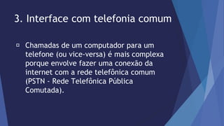 3. Interface com telefonia comum 
Chamadas de um computador para um 
telefone (ou vice-versa) é mais complexa 
porque envolve fazer uma conexão da 
internet com a rede telefônica comum 
(PSTN - Rede Telefônica Pública 
Comutada). 
 
