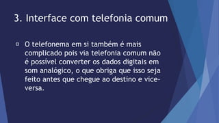 3. Interface com telefonia comum 
O telefonema em si também é mais 
complicado pois via telefonia comum não 
é possível converter os dados digitais em 
som analógico, o que obriga que isso seja 
feito antes que chegue ao destino e vice-versa. 
 