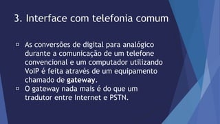 3. Interface com telefonia comum 
As conversões de digital para analógico 
durante a comunicação de um telefone 
convencional e um computador utilizando 
VoIP é feita através de um equipamento 
chamado de gateway. 
O gateway nada mais é do que um 
tradutor entre Internet e PSTN. 
 