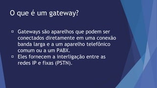 O que é um gateway? 
Gateways são aparelhos que podem ser 
conectados diretamente em uma conexão 
banda larga e a um aparelho telefônico 
comum ou a um PABX. 
Eles fornecem a interligação entre as 
redes IP e fixas (PSTN). 
 