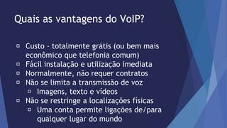 Quais as vantagens do VoIP? 
Custo - totalmente grátis (ou bem mais 
econômico que telefonia comum) 
Fácil instalação e utilização imediata 
Normalmente, não requer contratos 
Não se limita a transmissão de voz 
Imagens, texto e vídeos 
Não se restringe a localizações físicas 
Uma conta permite ligações de/para 
qualquer lugar do mundo 
 